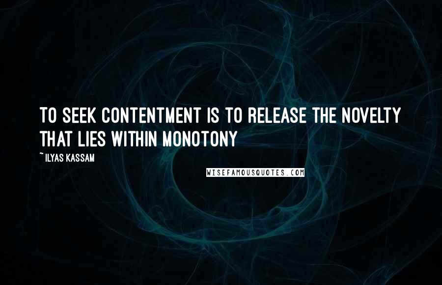 Ilyas Kassam Quotes: To seek contentment is to release the novelty that lies within monotony