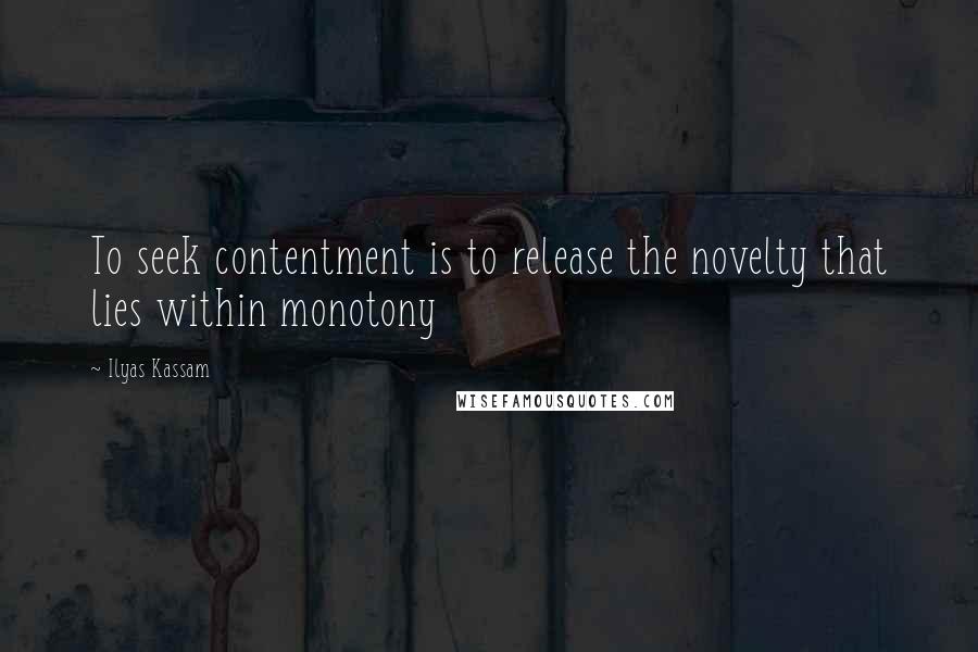 Ilyas Kassam Quotes: To seek contentment is to release the novelty that lies within monotony