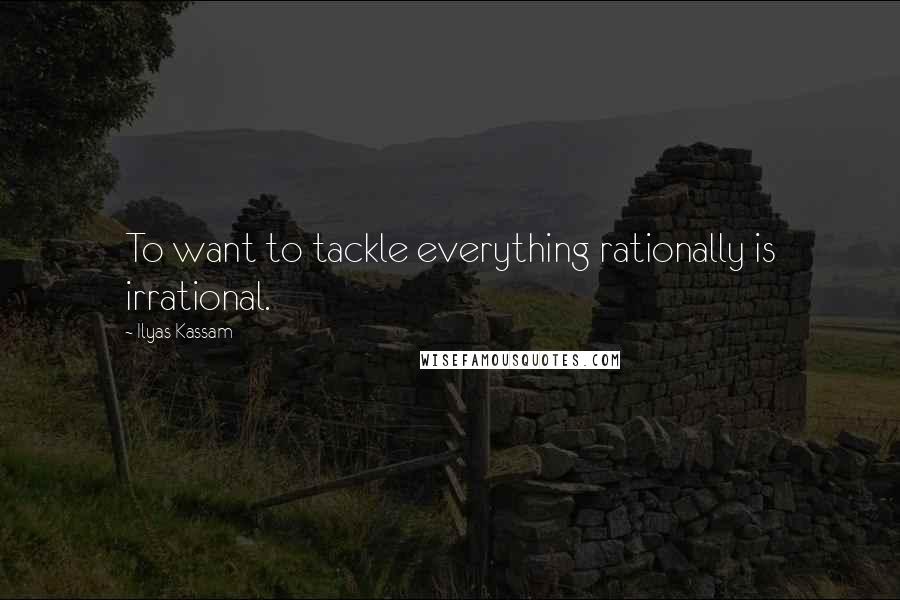 Ilyas Kassam Quotes: To want to tackle everything rationally is irrational.