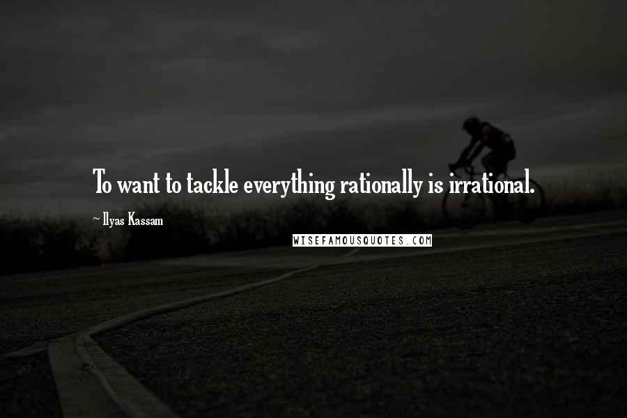 Ilyas Kassam Quotes: To want to tackle everything rationally is irrational.