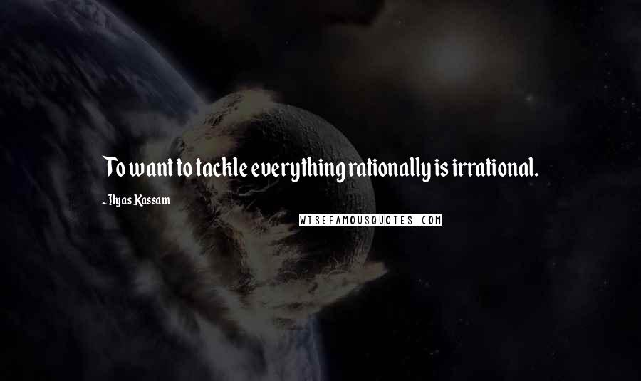 Ilyas Kassam Quotes: To want to tackle everything rationally is irrational.