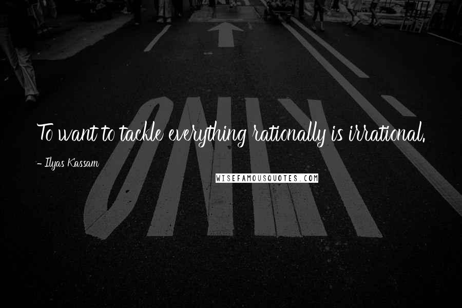 Ilyas Kassam Quotes: To want to tackle everything rationally is irrational.
