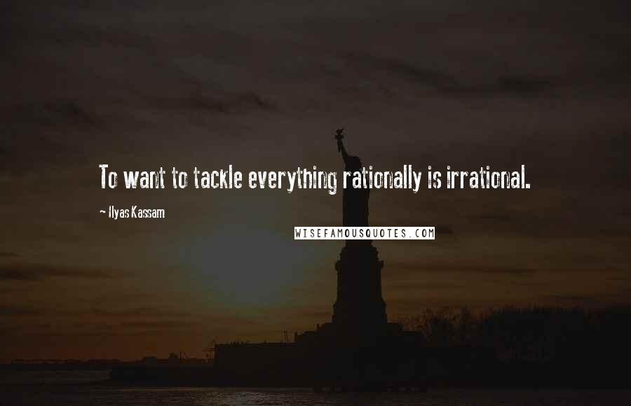 Ilyas Kassam Quotes: To want to tackle everything rationally is irrational.