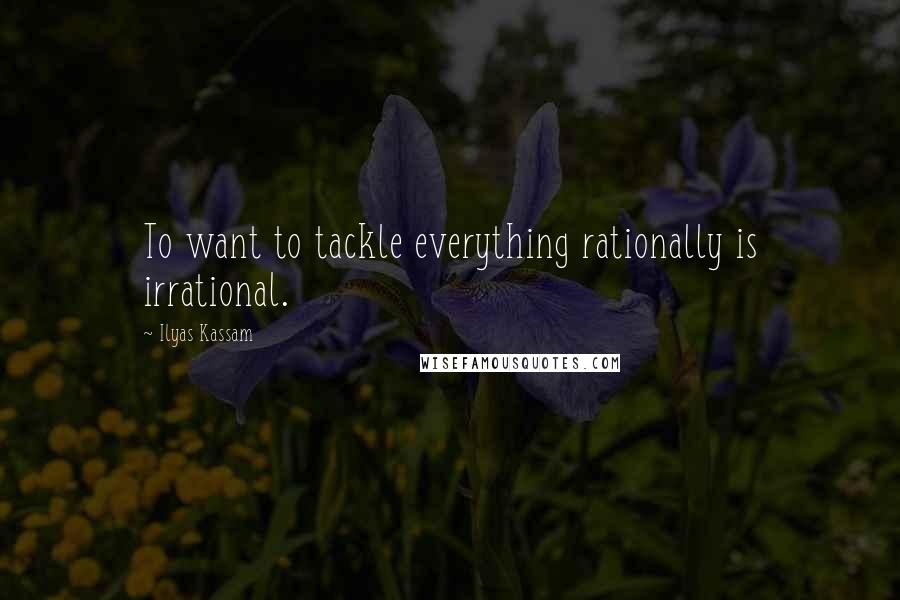 Ilyas Kassam Quotes: To want to tackle everything rationally is irrational.