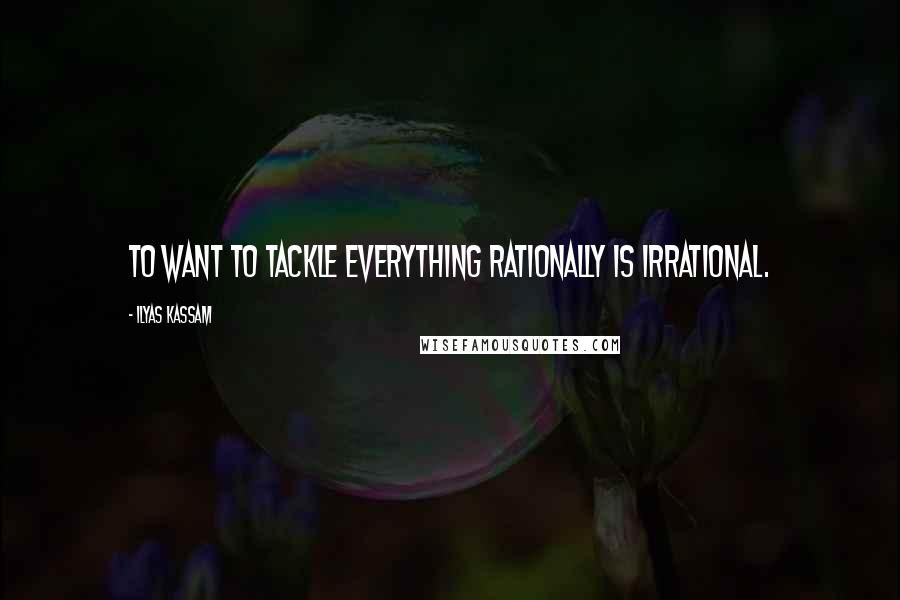 Ilyas Kassam Quotes: To want to tackle everything rationally is irrational.