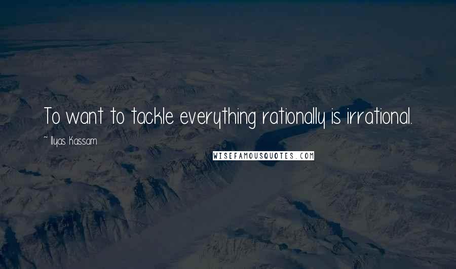 Ilyas Kassam Quotes: To want to tackle everything rationally is irrational.