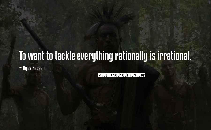 Ilyas Kassam Quotes: To want to tackle everything rationally is irrational.