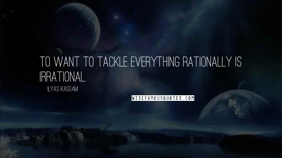 Ilyas Kassam Quotes: To want to tackle everything rationally is irrational.
