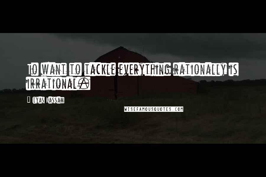 Ilyas Kassam Quotes: To want to tackle everything rationally is irrational.