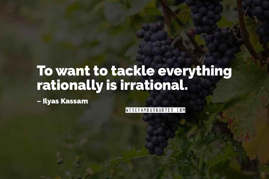 Ilyas Kassam Quotes: To want to tackle everything rationally is irrational.