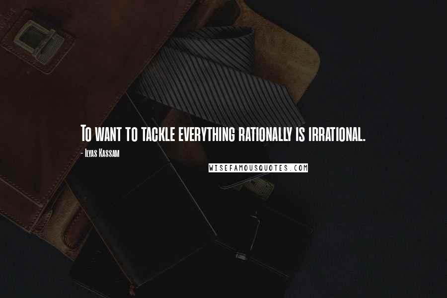 Ilyas Kassam Quotes: To want to tackle everything rationally is irrational.