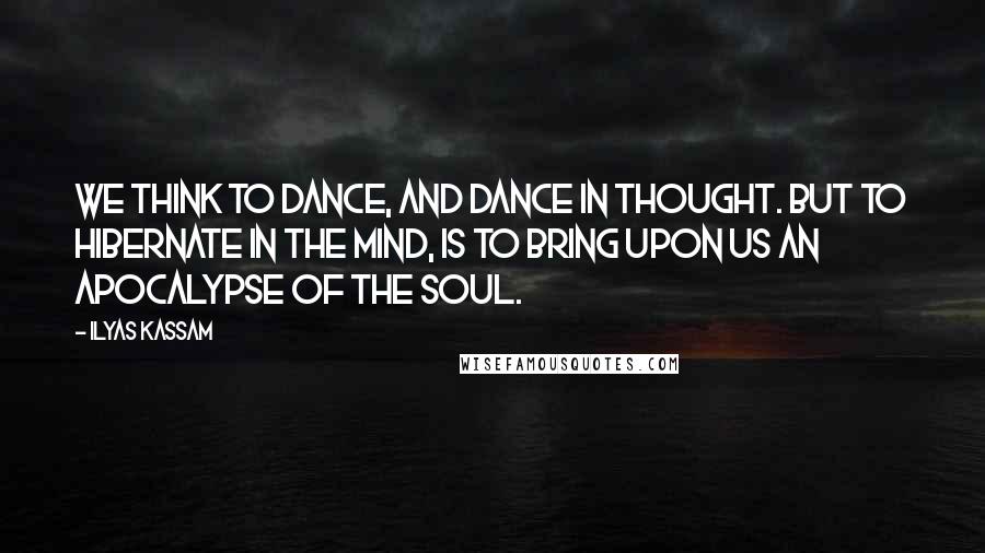 Ilyas Kassam Quotes: We think to dance, and dance in thought. But to hibernate in the mind, is to bring upon us an apocalypse of the Soul.