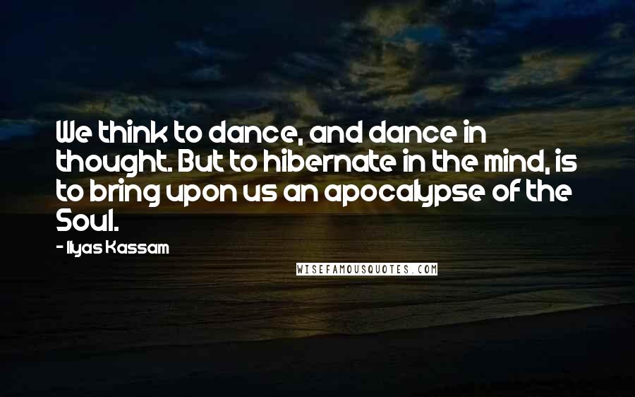 Ilyas Kassam Quotes: We think to dance, and dance in thought. But to hibernate in the mind, is to bring upon us an apocalypse of the Soul.
