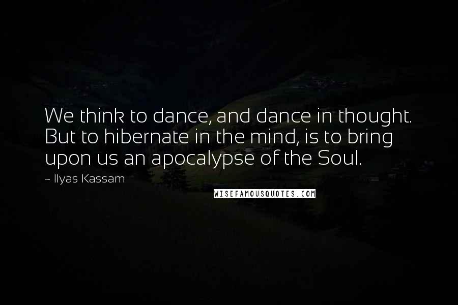 Ilyas Kassam Quotes: We think to dance, and dance in thought. But to hibernate in the mind, is to bring upon us an apocalypse of the Soul.