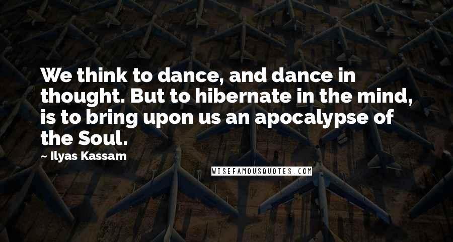 Ilyas Kassam Quotes: We think to dance, and dance in thought. But to hibernate in the mind, is to bring upon us an apocalypse of the Soul.