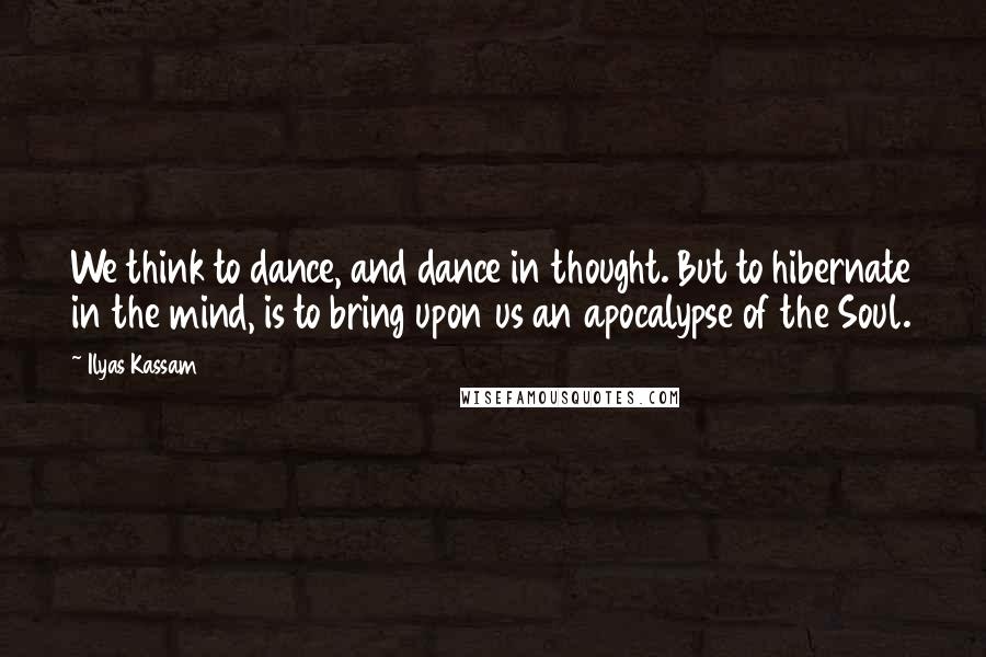 Ilyas Kassam Quotes: We think to dance, and dance in thought. But to hibernate in the mind, is to bring upon us an apocalypse of the Soul.