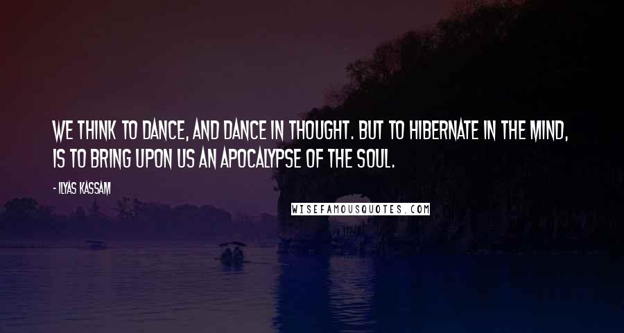 Ilyas Kassam Quotes: We think to dance, and dance in thought. But to hibernate in the mind, is to bring upon us an apocalypse of the Soul.