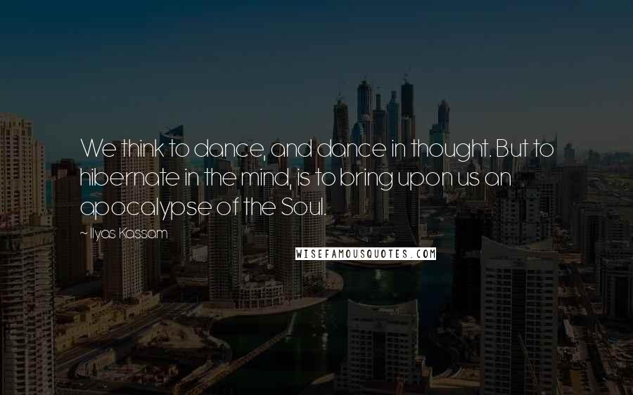 Ilyas Kassam Quotes: We think to dance, and dance in thought. But to hibernate in the mind, is to bring upon us an apocalypse of the Soul.