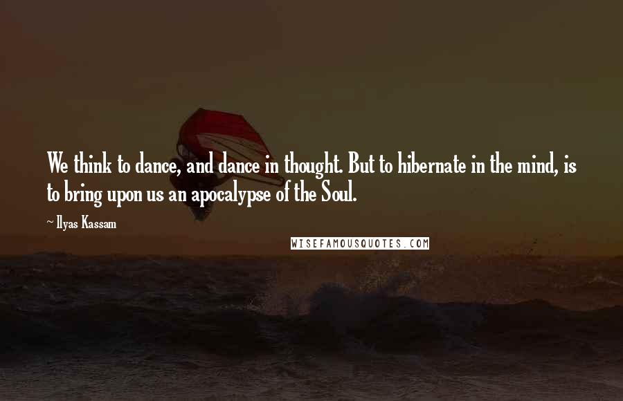 Ilyas Kassam Quotes: We think to dance, and dance in thought. But to hibernate in the mind, is to bring upon us an apocalypse of the Soul.