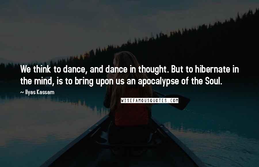 Ilyas Kassam Quotes: We think to dance, and dance in thought. But to hibernate in the mind, is to bring upon us an apocalypse of the Soul.