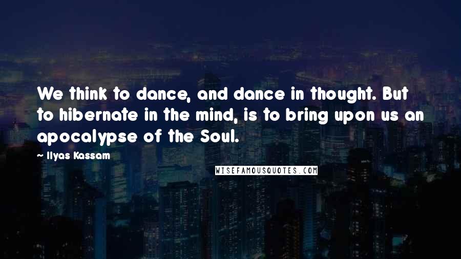Ilyas Kassam Quotes: We think to dance, and dance in thought. But to hibernate in the mind, is to bring upon us an apocalypse of the Soul.