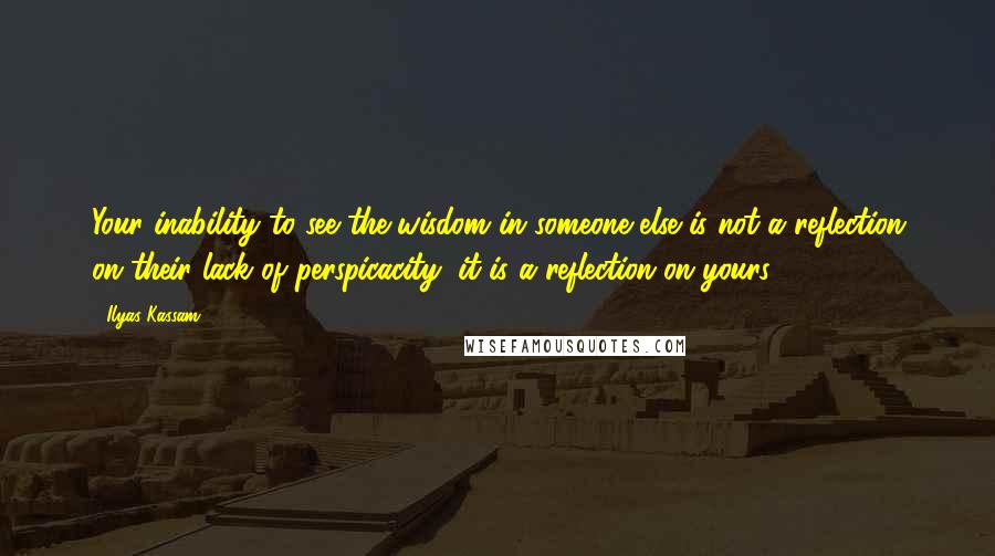 Ilyas Kassam Quotes: Your inability to see the wisdom in someone else is not a reflection on their lack of perspicacity, it is a reflection on yours.