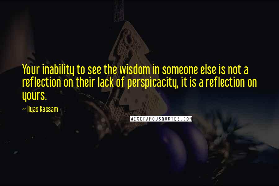 Ilyas Kassam Quotes: Your inability to see the wisdom in someone else is not a reflection on their lack of perspicacity, it is a reflection on yours.