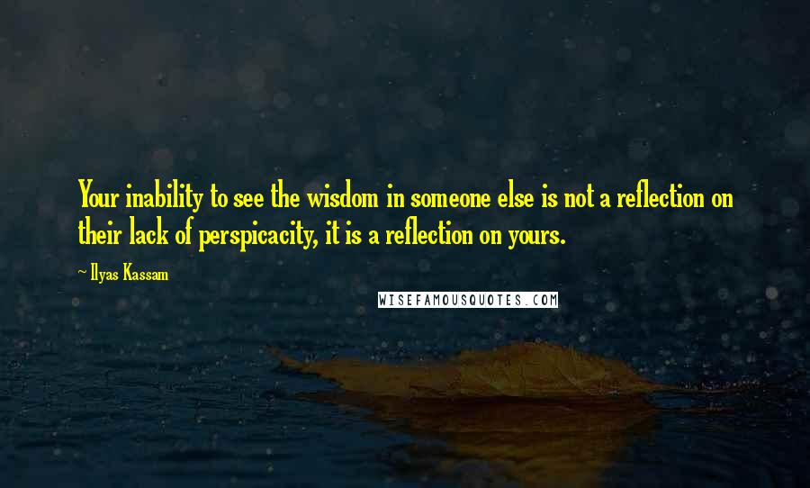 Ilyas Kassam Quotes: Your inability to see the wisdom in someone else is not a reflection on their lack of perspicacity, it is a reflection on yours.