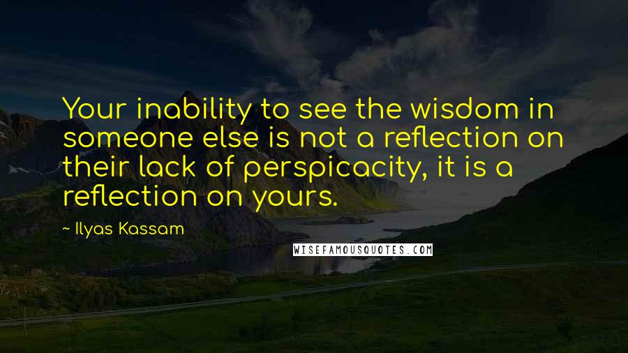 Ilyas Kassam Quotes: Your inability to see the wisdom in someone else is not a reflection on their lack of perspicacity, it is a reflection on yours.