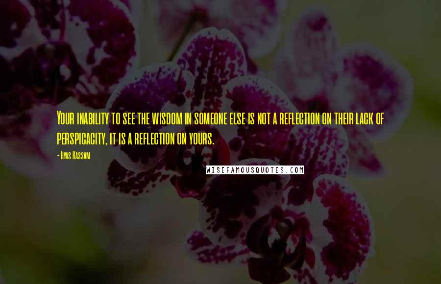 Ilyas Kassam Quotes: Your inability to see the wisdom in someone else is not a reflection on their lack of perspicacity, it is a reflection on yours.