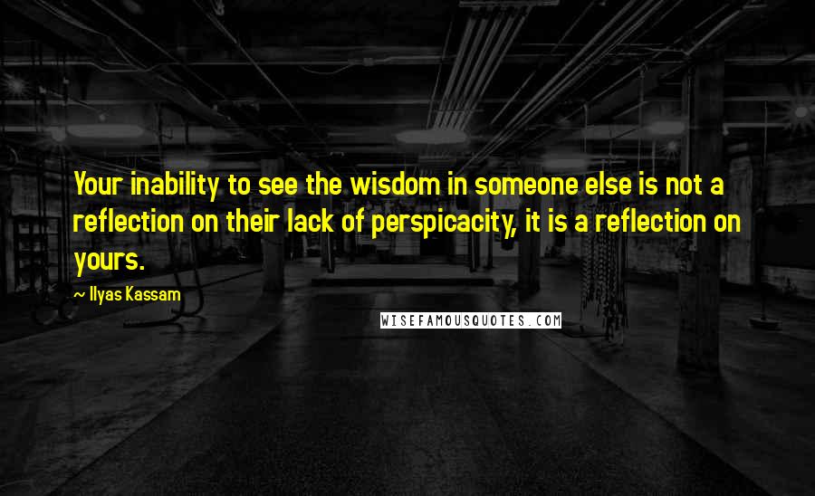 Ilyas Kassam Quotes: Your inability to see the wisdom in someone else is not a reflection on their lack of perspicacity, it is a reflection on yours.