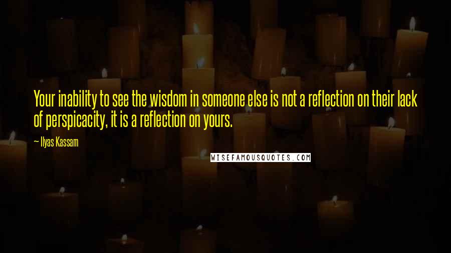 Ilyas Kassam Quotes: Your inability to see the wisdom in someone else is not a reflection on their lack of perspicacity, it is a reflection on yours.