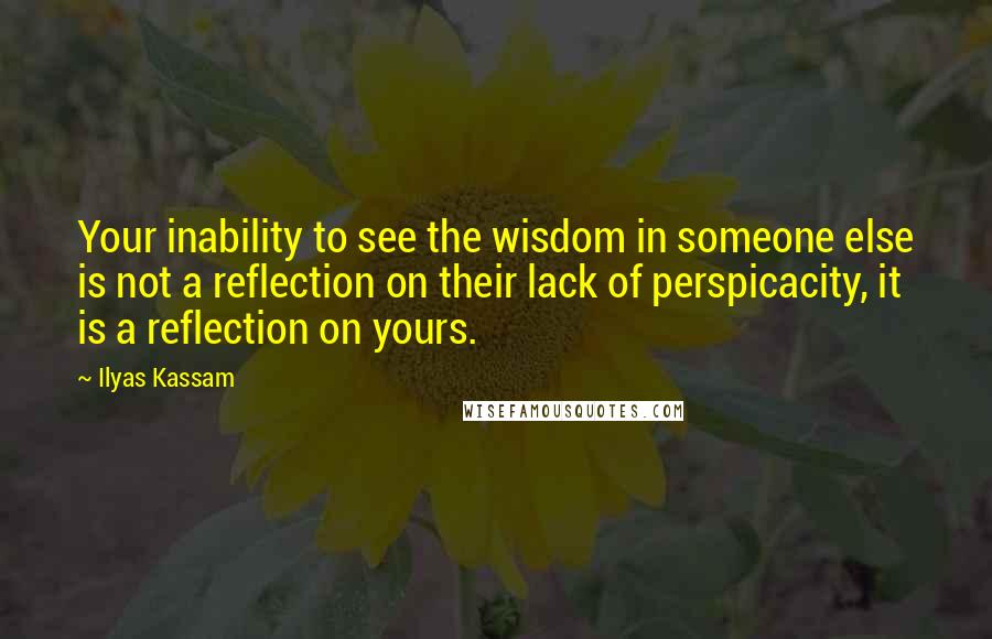 Ilyas Kassam Quotes: Your inability to see the wisdom in someone else is not a reflection on their lack of perspicacity, it is a reflection on yours.