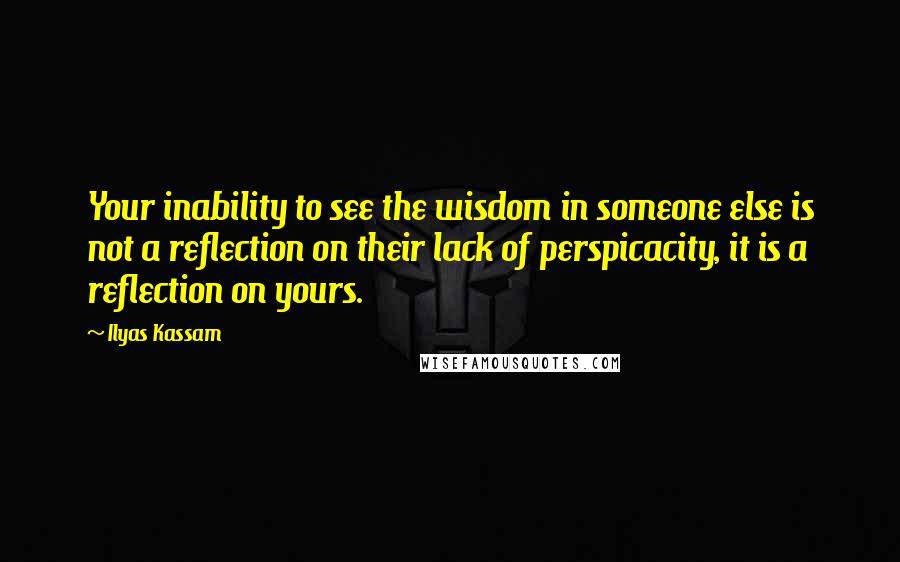 Ilyas Kassam Quotes: Your inability to see the wisdom in someone else is not a reflection on their lack of perspicacity, it is a reflection on yours.