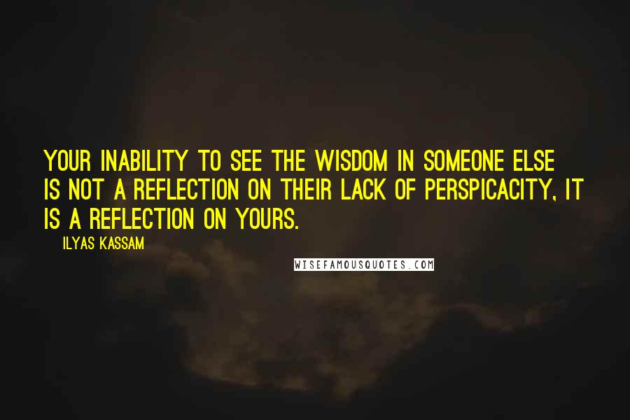 Ilyas Kassam Quotes: Your inability to see the wisdom in someone else is not a reflection on their lack of perspicacity, it is a reflection on yours.