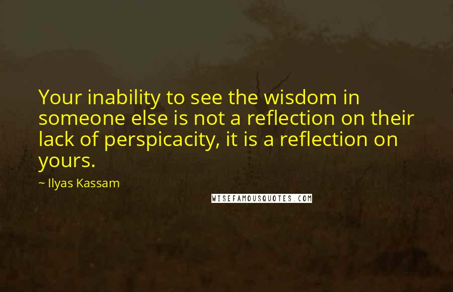 Ilyas Kassam Quotes: Your inability to see the wisdom in someone else is not a reflection on their lack of perspicacity, it is a reflection on yours.