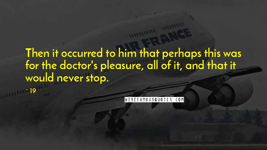 19 quotes: Then it occurred to him that perhaps this was for the doctor's pleasure, all of it, and that it would never stop.