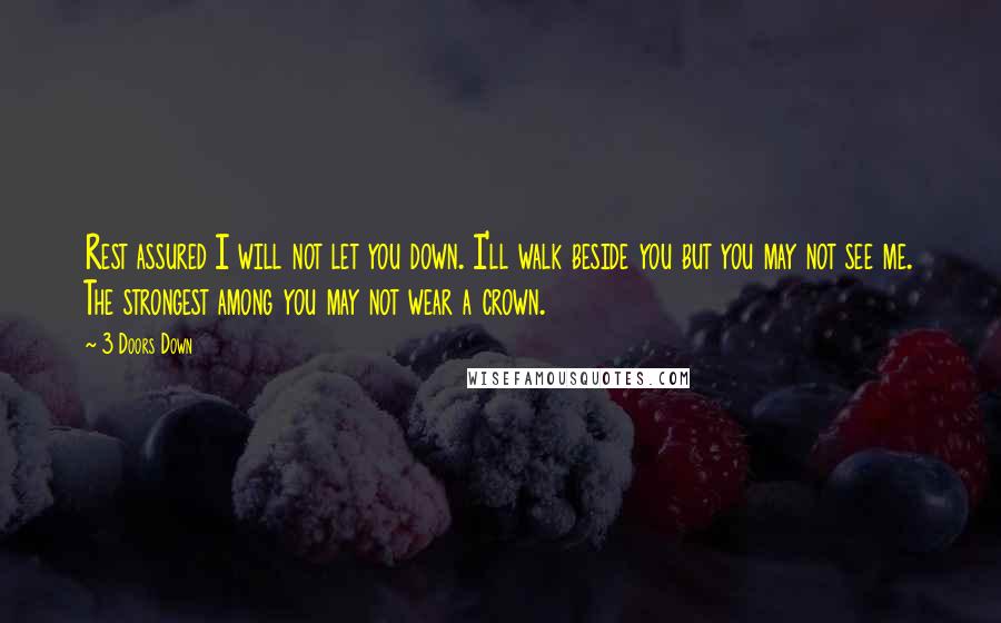 3 Doors Down quotes: Rest assured I will not let you down. I'll walk beside you but you may not see me. The strongest among you may not wear a crown.