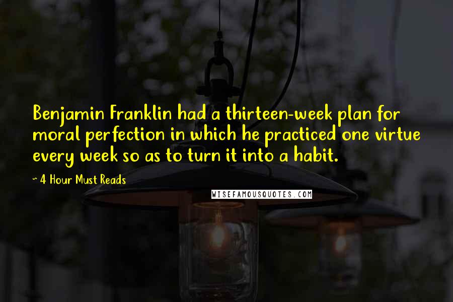 4 Hour Must Reads quotes: Benjamin Franklin had a thirteen-week plan for moral perfection in which he practiced one virtue every week so as to turn it into a habit.