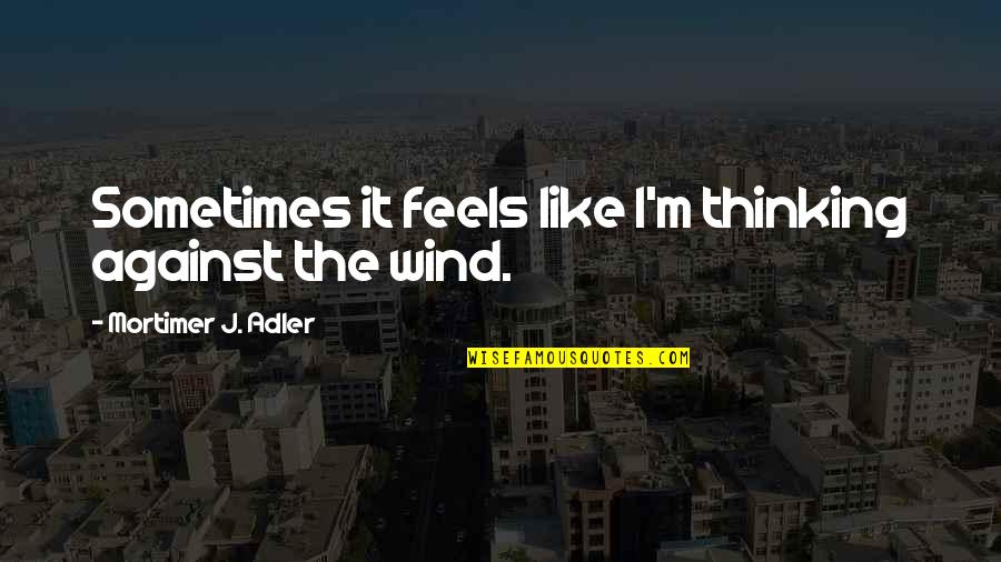 446 Quotes By Mortimer J. Adler: Sometimes it feels like I'm thinking against the