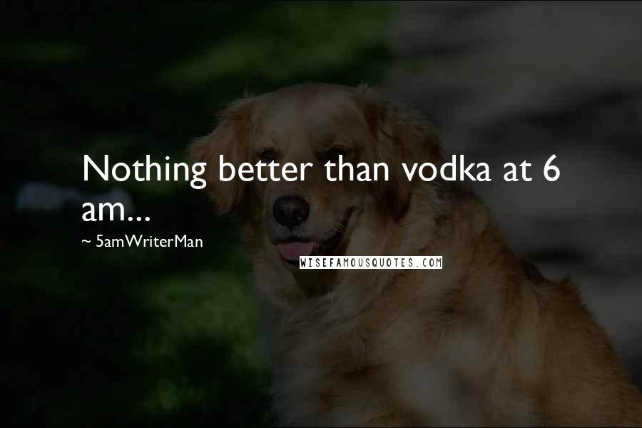 5amWriterMan quotes: Nothing better than vodka at 6 am...