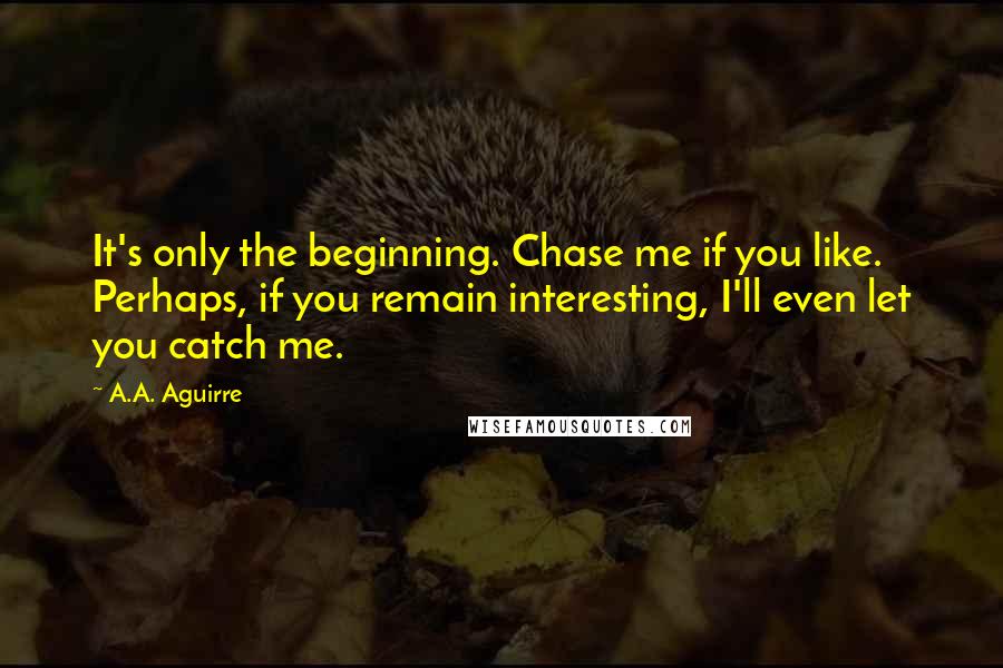 A.A. Aguirre quotes: It's only the beginning. Chase me if you like. Perhaps, if you remain interesting, I'll even let you catch me.