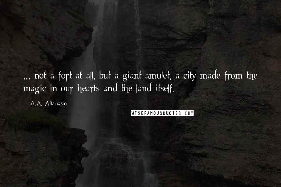 A.A. Attanasio quotes: ... not a fort at all, but a giant amulet, a city made from the magic in our hearts and the land itself. A.A. Attanasio quotes: ... not a fort at all, but a giant amulet, a city made from the magic in our hearts and the land itself.