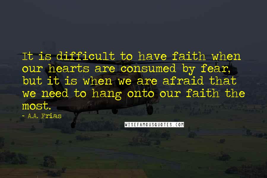 A.A. Frias quotes: It is difficult to have faith when our hearts are consumed by fear, but it is when we are afraid that we need to hang onto our faith the most.