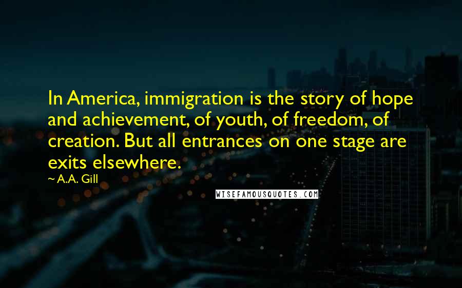 A.A. Gill quotes: In America, immigration is the story of hope and achievement, of youth, of freedom, of creation. But all entrances on one stage are exits elsewhere.