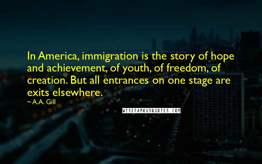 A.A. Gill quotes: In America, immigration is the story of hope and achievement, of youth, of freedom, of creation. But all entrances on one stage are exits elsewhere. A.A. Gill quotes: In America, immigration is the story of hope and achievement, of youth, of freedom, of creation. But all entrances on one stage are exits elsewhere.