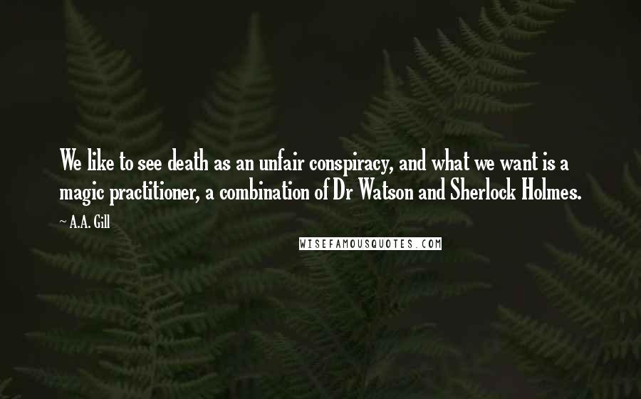 A.A. Gill quotes: We like to see death as an unfair conspiracy, and what we want is a magic practitioner, a combination of Dr Watson and Sherlock Holmes. A.A. Gill quotes: We like to see death as an unfair conspiracy, and what we want is a magic practitioner, a combination of Dr Watson and Sherlock Holmes.
