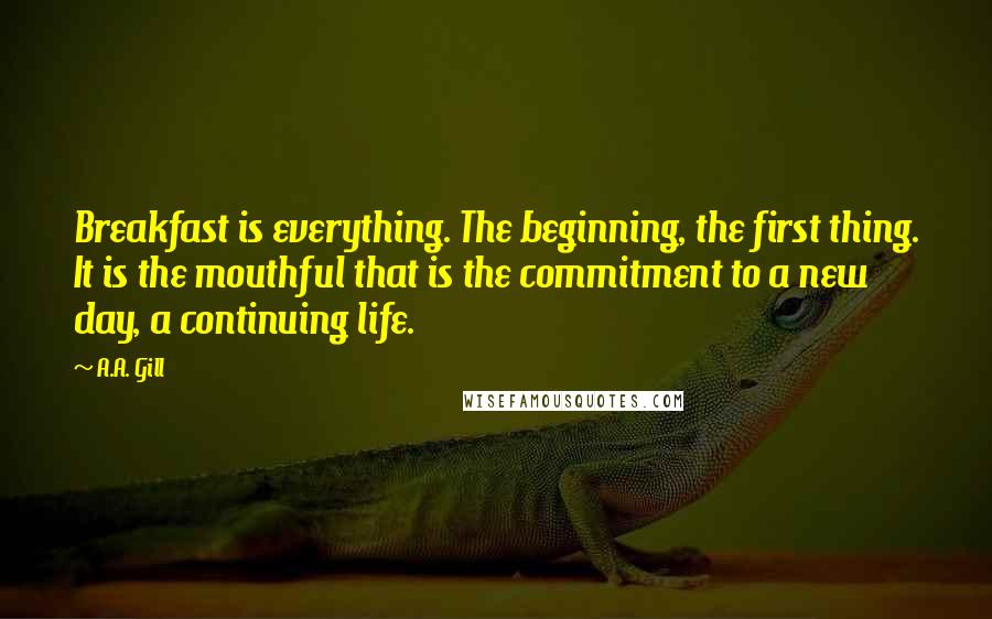 A.A. Gill quotes: Breakfast is everything. The beginning, the first thing. It is the mouthful that is the commitment to a new day, a continuing life.