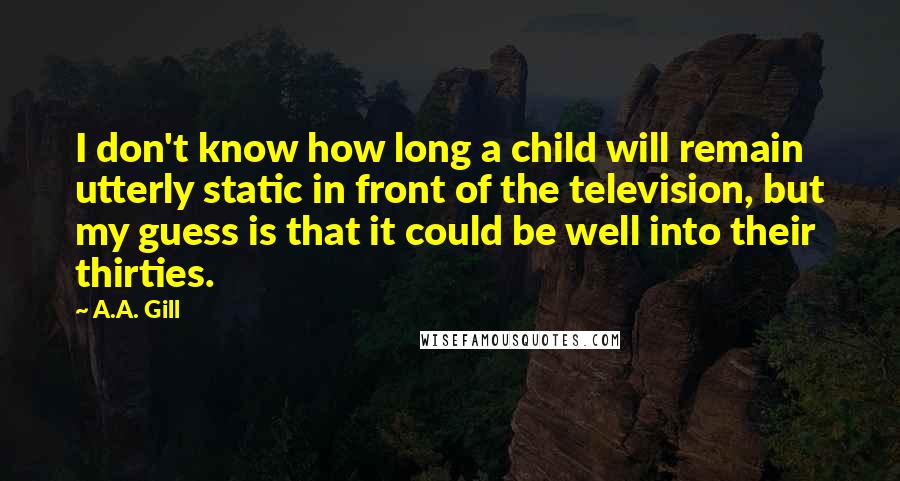 A.A. Gill quotes: I don't know how long a child will remain utterly static in front of the television, but my guess is that it could be well into their thirties. A.A. Gill quotes: I don't know how long a child will remain utterly static in front of the television, but my guess is that it could be well into their thirties.