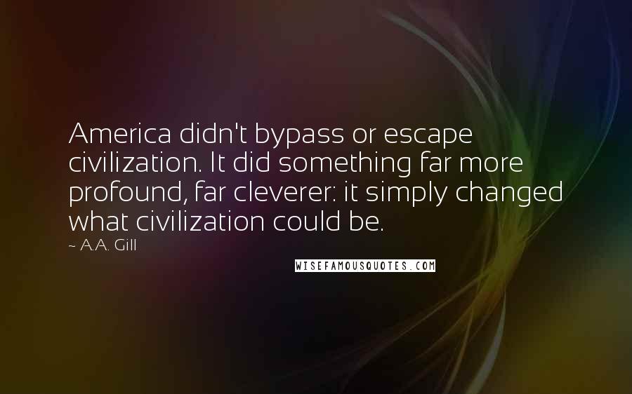 A.A. Gill quotes: America didn't bypass or escape civilization. It did something far more profound, far cleverer: it simply changed what civilization could be. A.A. Gill quotes: America didn't bypass or escape civilization. It did something far more profound, far cleverer: it simply changed what civilization could be.
